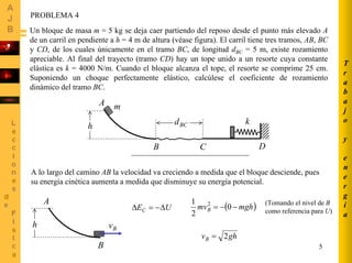 5
PROBLEMA 4
Un bloque de masa m = 5 kg se deja caer partiendo del reposo desde el punto más elevado A
de un carril en pendiente a h = 4 m de altura (véase figura). El carril tiene tres tramos, AB, BC
y CD, de los cuales únicamente en el tramo BC, de longitud dBC = 5 m, existe rozamiento
apreciable. Al final del trayecto (tramo CD) hay un tope unido a un resorte cuya constante
elástica es k = 4000 N/m. Cuando el bloque alcanza el tope, el resorte se comprime 25 cm.
Suponiendo un choque perfectamente elástico, calcúlese el coeficiente de rozamiento
dinámico del tramo BC.
A
B C D
h BCd k
m
A lo largo del camino AB la velocidad va creciendo a medida que el bloque desciende, pues
su energía cinética aumenta a medida que disminuye su energía potencial.
A
B
h
UEC ∆−=∆
Bv
( )mghmvB −−= 0
2
1 2 (Tomando el nivel de B
como referencia para U)
ghvB 2=
T
r
a
b
a
j
o
y
e
n
e
r
g
í
a
 