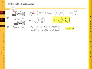 7
T
r
a
b
a
j
o
y
e
n
e
r
g
í
a
PROBLEMA 4 (Continuación)
k
C D
x
Cv
0=finalvC D
k
m
xk
vC
2
2
=resorteCfinal Umvmv ∆−=− 22
2
1
2
1
⎟
⎠
⎞
⎜
⎝
⎛
−−= 2
2
1
0 xk
⎟
⎟
⎠
⎞
⎜
⎜
⎝
⎛
−=
mg
xk
h
dBC
D
2
1 2
µ
⎟
⎟
⎠
⎞
⎜
⎜
⎝
⎛
−=
g
v
h
d
C
BC
D
2
1 2
µ
2
m/s8.9kg5m25.0
N/m4000m4m5
===
===
gmx
khdBC
29.0=Dµ
 