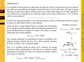 8
T
r
a
b
a
j
o
y
e
n
e
r
g
í
a
PROBLEMA 5
Un acróbata de 60 kg porta en cada mano una pesa de 10 kg. Con los brazos en cruz salta de
pie sobre una cama elástica elevando su centro de masas 3 m en cada salto. Al llegar al punto
más bajo en uno de los saltos, suelta la pesas. (a) ¿A qué altura llegará en el salto siguiente?.
(b) ¿Cuál será la velocidad de su centro de masas en este salto cuando pase a 3 m de altura
sobre la cama elástica?.
(a) Sea M la masa del acróbata y m la masa de cada pesa. Sea h la altura que alcanza su centro
de masas en cada rebote sobre la cama elástica.
Cada vez que la cama elástica llega a su punto más bajo (punto
B), la energía potencial elástica que ésta almacena procede de la
que el acróbata tenía en el punto A situado a una altura h, así que,
suponiendo que no hay pérdidas,
( )ghmMU elásticaB 2, +=
B
A
h
( )ghmMU iagravitatorA 2, +=
Acróbata con pesas
Esta energía potencial es transmitida de nuevo al acróbata, que
adquiere energía cinética inicial en B, y ello le permite alcanzar
de nuevo la altura A en el siguiente rebote.
Pero si el acróbata suelta las pesas en B, entonces la energía
potencial elástica almacenada es devuelta en el siguiente rebote
únicamente al acróbata, de masa M, en forma de energía cinética,
por lo que se verificará:
( )( ) 2
22/1 BCB vmME +=
( )ghmMU elásticaB 2, +=
elásticaBCB UE ,=
( ) 2
pesassin,,
2
1
2 BelásticaB MvghmMU =+=
 