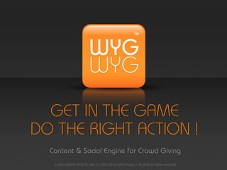 GET IN THE GAME
DO THE RIGHT ACTION !
Content & Social Engine for Crowd Giving
IL	
  NON	
  PROFIT	
  IN	
  RETE,	
  Nov	
  27	
  2013,	
  WYG	
  WYG	
  Project	
  –	
  ©	
  2013	
  all	
  rights	
  reserved

 