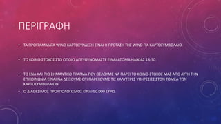 ΠΕΡΙΓΡΑΦΗ
• ΤΑ ΠΡΟΓΡΑΜΜΑΤΑ WIND ΚΑΡΤΟΣΥΝΔΕΣΗ ΕΙΝΑΙ Η ΠΡΟΤΑΣΗ ΤΗΣ WIND ΓΙΑ ΚΑΡΤΟΣΥΜΒΟΛΑΙΟ.
• ΤΟ ΚΟΙΝΟ-ΣΤΟΧΟΣ ΣΤΟ ΟΠΟΙΟ ΑΠΕΥΘΥΝΟΜΑΣΤΕ ΕΙΝΑΙ ΑΤΟΜΑ ΗΛΙΚΙΑΣ 18-30.
• ΤΟ ΕΝΑ ΚΑΙ ΠΙΟ ΣΗΜΑΝΤΙΚΟ ΠΡΑΓΜΑ ΠΟΥ ΘΕΛΟΥΜΕ ΝΑ ΠΑΡΕΙ ΤΟ ΚΟΙΝΟ-ΣΤΟΧΟΣ ΜΑΣ ΑΠΟ ΑΥΤΗ ΤΗΝ
ΕΠΙΚΟΙΝΩΝΙΑ ΕΙΝΑΙ ΝΑ ΔΕΙΞΟΥΜΕ ΟΤΙ ΠΑΡΕΧΟΥΜΕ ΤΙΣ ΚΑΛΥΤΕΡΕΣ ΥΠΗΡΕΣΙΕΣ ΣΤΟΝ ΤΟΜΕΑ ΤΩΝ
ΚΑΡΤΟΣΥΜΒΟΛΑΙΩΝ.
• Ο ΔΙΑΘΕΣΙΜΟΣ ΠΡΟΥΠΟΛΟΓΙΣΜΟΣ ΕΊΝΑΙ 90.000 ΕΥΡΩ.
 