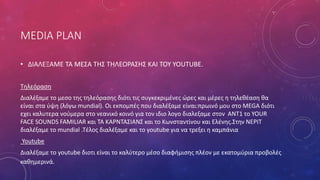 MEDIA PLAN
• ΔΙΑΛΕΞΑΜΕ ΤΑ ΜΕΣΑ ΤΗΣ ΤΗΛΕΟΡΑΣΗΣ ΚΑΙ ΤΟΥ YOUTUBE.
Τηλεόραση
Διαλέξαμε το μεσο της τηλεόρασης διότι τις συγκεκριμένες ώρες και μέρες η τηλεθέαση θα
είναι στα ύψη (λόγω mundial). Οι εκπομπές που διαλέξαμε είναι:πρωινό μου στο MEGA διότι
εχει καλυτερα νούμερα στο νεανικό κοινό για τον ιδιο λογο διαλεξαμε στον ANT1 το YOUR
FACE SOUNDS FAMILIAR και ΤΑ ΚΑΡΝΤΑΣΙΑΝΣ και το Κωνσταντίνου και Ελένης.Στην ΝΕΡΙΤ
διαλέξαμε το mundial .Τέλος διαλέξαμε και το youtube για να τρεξει η καμπάνια
Youtube
Διαλέξαμε το youtube διοτι είναι το καλύτερο μέσο διαφήμισης πλέον με εκατομύρια προβολές
καθημερινά.
 