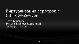 Виртуализация серверов с
Citrix XenServer
Denis Gundarev
Systems Engineer Russia & CIS
denisg@citrix.com
 