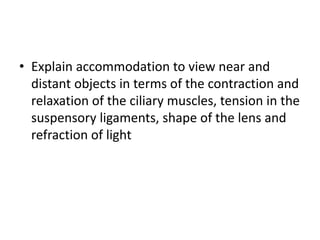 • Explain accommodation to view near and
distant objects in terms of the contraction and
relaxation of the ciliary muscles, tension in the
suspensory ligaments, shape of the lens and
refraction of light
 