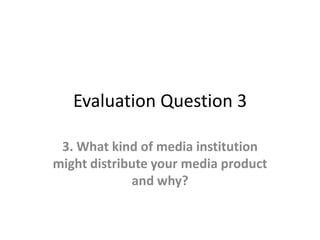 Evaluation Question 3
3. What kind of media institution
might distribute your media product
and why?
 