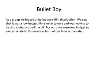Bullet Boy
As a group we looked at bullet boy’s film distribution. We saw
that it was a low budget film similar to ours and was looking to
be distributed around the UK. For ours, we were low budget so
we can relate to this easily as both of our films our amateur.
 