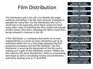 Film Distribution
The distributors job in the UK is to identify the target
audience and deliver it to the most amount of people as
possible for every film. For the distributors this isn't a
small task to do especially when there audiences have
many other ways of watching the films inside and outside
of their home. Also that’s including the 500 or more films
being released in cinemas in the UK.
A film distributor is a company that works on its own
independently as a team or even sometimes just as an
individual which acts as a final stage between the film
production company and the film exhibitor. The film
distributor is securing the placement of the film and is
making sure it gets to the exhibitors screens. Within the
film industry the word ‘distribution’ refers as a marketing
technique as well as circulating movies around theatres
and home viewing such as TV and DVD.
 