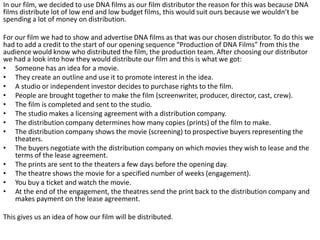 In our film, we decided to use DNA films as our film distributor the reason for this was because DNA
films distribute lot of low end and low budget films, this would suit ours because we wouldn’t be
spending a lot of money on distribution.
For our film we had to show and advertise DNA films as that was our chosen distributor. To do this we
had to add a credit to the start of our opening sequence “Production of DNA Films” from this the
audience would know who distributed the film, the production team. After choosing our distributor
we had a look into how they would distribute our film and this is what we got:
• Someone has an idea for a movie.
• They create an outline and use it to promote interest in the idea.
• A studio or independent investor decides to purchase rights to the film.
• People are brought together to make the film (screenwriter, producer, director, cast, crew).
• The film is completed and sent to the studio.
• The studio makes a licensing agreement with a distribution company.
• The distribution company determines how many copies (prints) of the film to make.
• The distribution company shows the movie (screening) to prospective buyers representing the
theaters.
• The buyers negotiate with the distribution company on which movies they wish to lease and the
terms of the lease agreement.
• The prints are sent to the theaters a few days before the opening day.
• The theatre shows the movie for a specified number of weeks (engagement).
• You buy a ticket and watch the movie.
• At the end of the engagement, the theatres send the print back to the distribution company and
makes payment on the lease agreement.
This gives us an idea of how our film will be distributed.
 