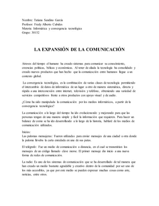 Nombre: Tatiana Sandino García
Profesor: Fredy Alberto Cubides
Materia: Informática y convergencia tecnológica
Grupo: 30152
LA EXPANSIÓN DE LA COMUNICACIÓN
Atraves del tiempo el humano ha creado sistemas para comunicar su conocimiento,
creencias políticas, bélicas y económicas. Al tener de aliada la tecnología ha consolidado y
creado nuevos productos que han hecho que la comunicación entre humanos llegue a un
contexto global.
La convergencia tecnológica, es la combinación de varias clases de tecnología permitiendo
el intercambio de datos de informática de un lugar a otro de manera sistemática, directa y
rápida a una interconexión entre internet, televisión y teléfono, obteniendo una variedad de
servicios competitivos frente a otros productos con apoyo visual y de audio.
¿Cómo ha sido manipulada la comunicación por los medios informáticos, a partir de la
convergencia tecnológica?
La comunicación a lo largo del tiempo ha ido evolucionando y mejorando para que las
personas tengan de una manera simple y fácil la información que requieren. Para hacer un
balance de como se ha ido desarrollando a lo largo de la historia, hablaré de los medios de
comunicación utilizados.
Inicios:
Las palomas mensajeras: Fueron utilizadas para enviar mensajes de una ciudad a otra donde
la paloma llevaba la carta enredada en una de sus patas.
El telégrafo: Fue un medio de comunicación a distancia, en el cual se transmitían los
mensajes de un código llamado clave morse. El primer mensaje dio inicio a una nueva
forma de redes de comunicación.
La radio: Es uno de los sistemas de comunicación que se ha desarrollado de tal manera que
han creado un medio bastante agradable y creativo dentro de la comunidad por ser uno de
los más accesibles, ya que por este medio se pueden expresar muchas cosas como arte,
noticias, entre otros.
 