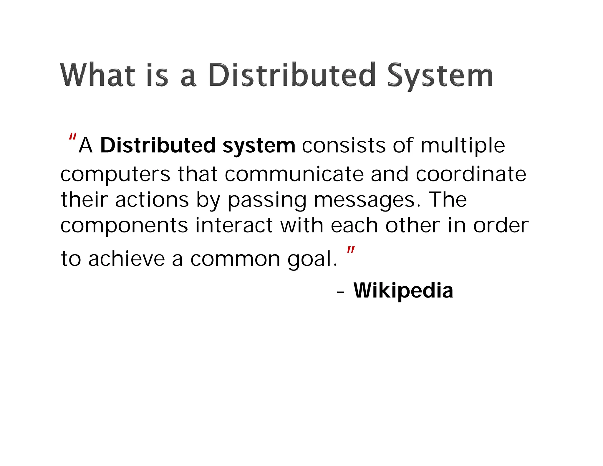 “A Distributed system consists of multiple
computers that communicate and coordinate
their actions by passing messages. The
components interact with each other in order
to achieve a common goal. ”
- Wikipedia
 