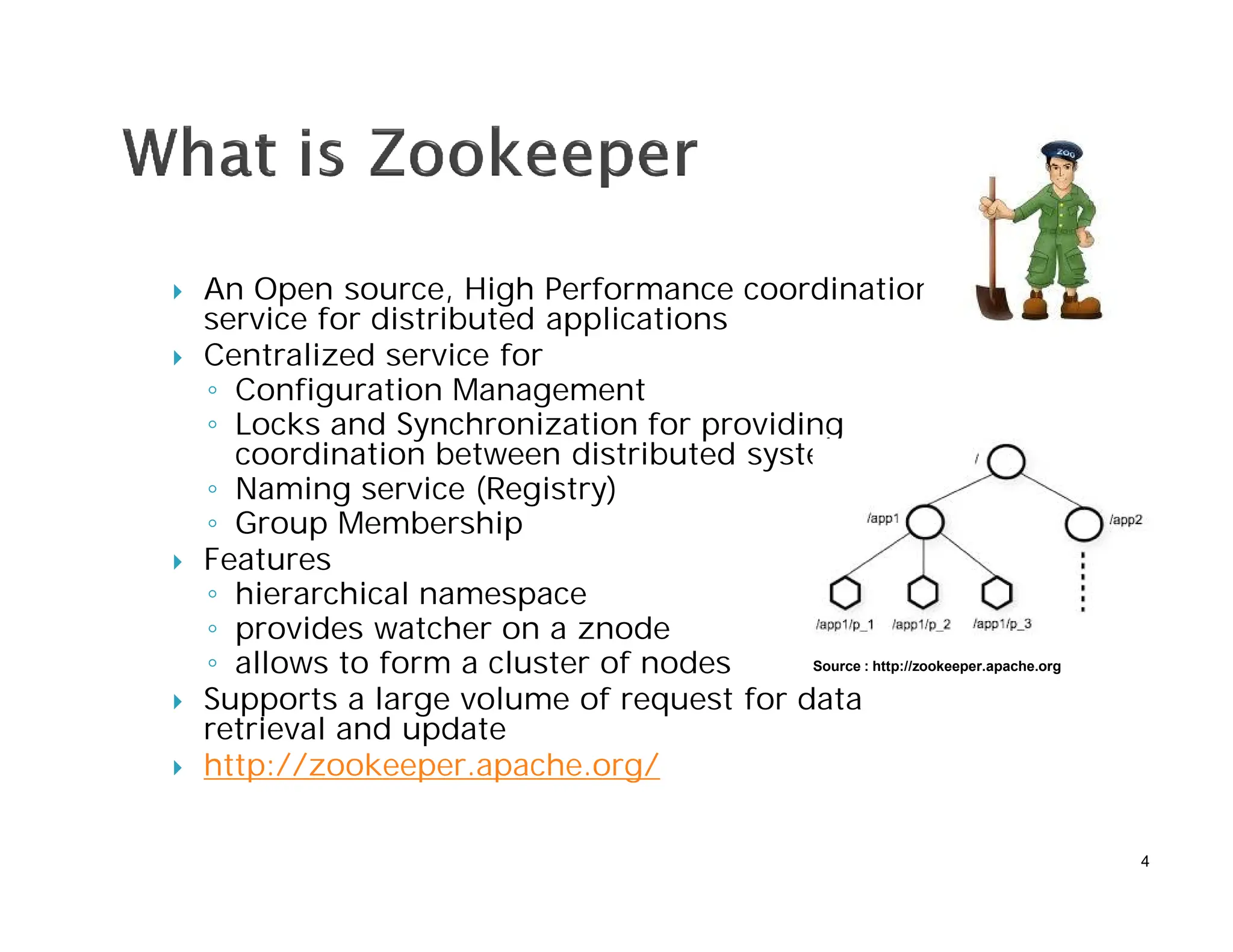  An Open source, High Performance coordination
service for distributed applications
 Centralized service for
◦ Configuration Management
◦ Locks and Synchronization for providing
coordination between distributed systems
◦ Naming service (Registry)
◦ Group Membership
 Features
◦ hierarchical namespace
◦ provides watcher on a znode
◦ allows to form a cluster of nodes
 Supports a large volume of request for data
retrieval and update
 http://zookeeper.apache.org/
4
Source : http://zookeeper.apache.org
 