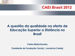 CAEI Brasil 2012



A questão da qualidade na oferta de
 Educação Superior a Distância no
               Brasil

                Carlos Bielschowsky
  Presidente da Fundação Ceciej / consórcio Cederj
 