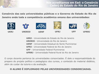 Nós acreditamos em Ead: o Consórcio
                                          Cederj do Estado do Rio de Janeiro

Consórcio das seis universidades públicas e o Governo do Estado do Rio de
Janeiro onde toda a competência acadêmica emana das universidades:




    UERJ         UNIRIO         UENF             UFRJ             UFF       UFRRJ


                     UERJ - Universidade do Estado do Rio de Janeiro
                     UNIRIO - Universidade do Rio de Janeiro
                     UENF - Universidade Estadual do Norte Fluminense
                     UFRJ - Universidade Federal do Rio de Janeiro
                     UFF - Universidade Federal Fluminense
                     UFRRJ - Universidade Federal Rural do Rio de Janeiro


 O corpo docente pertence às universidades consorciadas. É dele a responsabilidade do
 preparo do projeto político e pedagógico dos cursos, o conteúdo do material didático,
 além de cuidar da tutoria e da avaliação.

      O ALUNO É DIPLOMADO PELAS UNIVERSIDADES CONSORCIADAS.
 