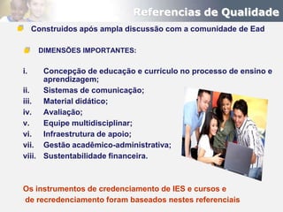 Referencias de Qualidade
     Construidos após ampla discussão com a comunidade de Ead

      DIMENSÕES IMPORTANTES:

i.    Concepção de educação e currículo no processo de ensino e
      aprendizagem;
ii.   Sistemas de comunicação;
iii. Material didático;
iv. Avaliação;
v.    Equipe multidisciplinar;
vi. Infraestrutura de apoio;
vii. Gestão acadêmico-administrativa;
viii. Sustentabilidade financeira.



Os instrumentos de credenciamento de IES e cursos e
de recredenciamento foram baseados nestes referenciais
 