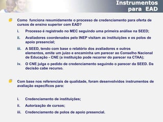 Instrumentos
                                                              para EAD
Como funciona resumidamente o processo de credenciamento para oferta de
cursos de ensino superior com EAD?
i.     Processo é registrado no MEC seguindo uma primeira análise na SEED;
ii.    Avaliadores coordenados pelo INEP visitam as instituições e os polos de
       apoio presencial;
iii.   A SEED, tendo com base o relatório dos avaliadores e outros
       elementos, emite um juízo e encaminha um parecer ao Conselho Nacional
       de Educação - CNE (a instituição pode recorrer do parecer na CTAA);
iv.    O CNE julga o pedido de credenciamento seguindo o parecer da SEED. Da
       decisão cabe recurso.


Com base nos referenciais de qualidade, foram desenvolvidos instrumentos de
avaliação específicos para:


i.     Credenciamento de instituições;
ii.    Autorização de cursos;
iii.   Credenciamento de polos de apoio presencial.
 