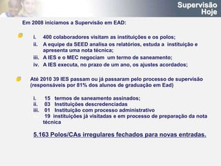 Supervisão
                                                                      Hoje
Em 2008 iniciamos a Supervisão em EAD:

    i.   400 colaboradores visitam as instituições e os polos;
    ii.  A equipe da SEED analisa os relatórios, estuda a instituição e
         apresenta uma nota técnica;
    iii. A IES e o MEC negociam um termo de saneamento;
    iv. A IES executa, no prazo de um ano, os ajustes acordados;

  Até 2010 39 IES passam ou já passaram pelo processo de supervisão
  (responsáveis por 81% dos alunos de graduação em Ead)

    i.      15 termos de saneamento assinados;
    ii.     03 Instituições descredenciadas
    iii.    01 Instituição com processo administrativo
    iv.     19 instituições já visitadas e em processo de preparação da nota
           técnica

    5.163 Polos/CAs irregulares fechados para novas entradas.
 