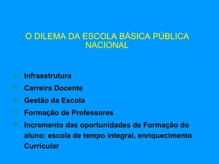O DILEMA DA ESCOLA BÁSICA PÚBLICA
                NACIONAL


 Infraestrutura
 Carreira Docente
 Gestão da Escola
 Formação de Professores
 Incremento das oportunidades de Formação do
  aluno: escola de tempo integral, enriquecimento
  Curricular
 