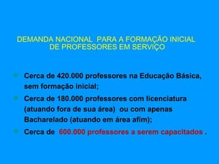 DEMANDA NACIONAL PARA A FORMAÇÃO INICIAL
       DE PROFESSORES EM SERVIÇO


 Cerca de 420.000 professores na Educação Básica,
  sem formação inicial;
 Cerca de 180.000 professores com licenciatura
  (atuando fora de sua área) ou com apenas
  Bacharelado (atuando em área afim);
 Cerca de 600.000 professores a serem capacitados .
 