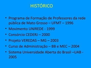 HISTÓRICO

• Programa de Formação de Professores da rede
  pública de Mato Grosso – UFMT – 1996
• Movimento UNIREDE - 1999
• Consórcio CEDERJ – 2000
• Projeto VEREDAS – MG – 2003
• Curso de Administração – BB e MEC – 2004
• Sistema Universidade Aberta do Brasil –UAB -
  2005
 