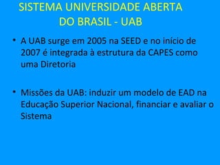 SISTEMA UNIVERSIDADE ABERTA
       DO BRASIL - UAB
• A UAB surge em 2005 na SEED e no início de
  2007 é integrada à estrutura da CAPES como
  uma Diretoria

• Missões da UAB: induzir um modelo de EAD na
  Educação Superior Nacional, financiar e avaliar o
  Sistema
 