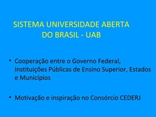 SISTEMA UNIVERSIDADE ABERTA
       DO BRASIL - UAB

• Cooperação entre o Governo Federal,
  Instituições Públicas de Ensino Superior, Estados
  e Municípios

• Motivação e inspiração no Consórcio CEDERJ
 