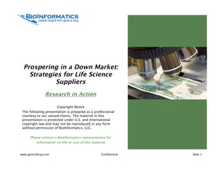 Prospering in a Down Market:
   Strategies for Life Science
           Suppliers
              Research in Action

                      Copyright Notice
 The following presentation is prepared as a professional
 courtesy to our valued clients. The material in this
 presentation is protected under U.S. and International
 copyright law and may not be reproduced in any form
 without permission of BioInformatics, LLC.

     Please contact a BioInformatics representative for
         information on the re-use of this material.


www.gene2drug.com                                Conﬁdential   Slide 1
 