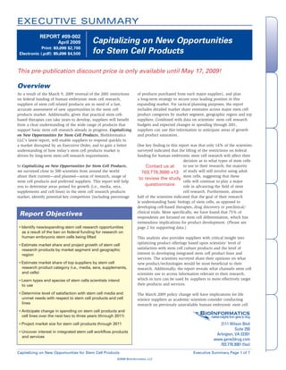 EXECUTIVE SUMMARY
             REPORT #09-002
                                           Capitalizing on New Opportunities




                                                                                                                                                      Overview
                       April 2009

                                           for Stem Cell Products
             Print: $3,200 $2,700
 Electronic (.pdf): $5,200 $4,500



This pre-publication discount price is only available until May 17, 2009!

Overview




                                                                                                                                                   & Key Findings
                                                                                                                                                    Methodology
                                                                       of products purchased from each major supplier), and plan
As a result of the March 9, 2009 reversal of the 2001 restrictions
                                                                       a long-term strategy to secure your leading position in this
on federal funding of human embryonic stem cell research,
                                                                       expanding market. For tactical planning purposes, the report
suppliers of stem cell related products are in need of a fast,
                                                                       includes detailed market share estimates across major stem cell
accurate assessment of new opportunities in the stem cell
                                                                       product categories by market segment, geographic region and top
products market. Additionally, given that practical stem cell-
                                                                       suppliers. Combined with data on scientists’ stem cell research
based therapies can take years to develop, suppliers will benefit
                                                                       budgets and expected changes in spending through 2011,
from a clear understanding of the wide range of products that
                                                                       suppliers can use this information to anticipate areas of growth
support basic stem cell research already in progress. Capitalizing
                                                                       and product saturation.
on New Opportunities for Stem Cell Products, BioInformatics
LLC’s latest report, will enable suppliers to respond quickly to




                                                                                                                                                      Report Highlights
                                                                       One key finding in this report was that only 14% of the scientists
a market disrupted by an Executive Order, and to gain a better
                                                                       surveyed indicated that the lifting of the restrictions on federal
understanding of how today’s stem cell products market is
                                                                       funding for human embryonic stem cell research will affect their
driven by long-term stem cell research requirements.
                                                                                                    decision as to what types of stem cells
                                                                            Contact us at           to use in their research; the majority
In Capitalizing on New Opportunities for Stem Cell Products,
                                                                          703.778.3080 x13 of study will still involve using adult
we surveyed close to 500 scientists from around the world
                                                                                                    stem cells, suggesting that these
about their current—and planned—areas of research, usage of
                                                                        to review the study
                                                                                                    cells will continue to play a major
stem cell products and preferred suppliers. This report will help
                                                                            questionnaire           role in advancing the field of stem
you to determine areas poised for growth (i.e., media, sera,
                                                                                                    cell research. Furthermore, almost
supplements and cell lines) in the stem cell research products
                                                                       half of the scientists indicated that the goal of their research
market, identify potential key competitors (including percentage




                                                                                                                                                      Analyst Expertise
                                                                       is understanding basic biology of stem cells, as opposed to
                                                                       developing cell-based therapies, drug discovery or preclinical/
 Report Objectives                                                     clinical trials. More specifically, we have found that 75% of
                                                                       respondents are focused on stem cell differentiation, which has
                                                                       tremendous implications for product development. (Please see
 • Identify new/expanding stem cell research opportunities             page 2 for supporting data.)
   as a result of the ban on federal funding for research on
   human embryonic stem cells being lifted                             This analysis also provides suppliers with critical insight into
                                                                       optimizing product offerings based upon scientists’ level of
 • Estimate market share and project growth of stem cell
                                                                       satisfaction with stem cell culture products and the level of
   research products by market segment and geographic




                                                                                                                                                      Company Information
                                                                       interest in developing integrated stem cell product lines and
   region
                                                                       services. The scientists surveyed share their opinions on what
 • Estimate market share of top suppliers by stem cell                 new product/technologies would be most beneficial to their
   research product category (i.e., media, sera, supplements,          research. Additionally, the report reveals what channels stem cell
   and cells)                                                          scientists use to access information relevant to their research,
                                                                       which in turn can be used by suppliers to more effectively target
 • Learn types and species of stem cells scientists intend
                                                                       their products and services.
   to use
 • Determine level of satisfaction with stem cell media and            The March 2009 policy change will have implications for life
   unmet needs with respect to stem cell products and cell             science suppliers as academic scientists consider conducting
   lines                                                               research on previously unavailable human embryonic stem cell

                                                                                                            BioInformatics
 • Anticipate change in spending on stem cell products and
                                                                                                                                                      Order Form




   cell lines over the next two to three years (through 2011)                                                  market insights from gene to drug

                                                                                                                        2111 Wilson Blvd
 • Project market size for stem cell products through 2011
                                                                                                                                 Suite 250
 • Uncover interest in integrated stem cell workflow products
                                                                                                                      Arlington, VA 22201
   and services
                                                                                                                     www.gene2drug.com
                                                                                                                        703.778.3081 (fax)
Capitalizing on New Opportunities for Stem Cell Products                                                Executive Summary Page 1 of 7
                                                         ©2009 BioInformatics, LLC
 