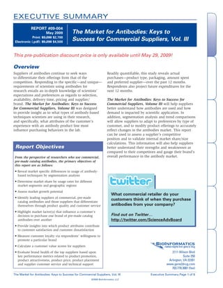 EXECUTIVE SUMMARY
            REPORT #09-004
                                          The Market for Antibodies: Keys to




                                                                                                                                             Overview
                       May 2009
                                          Success for Commercial Suppliers, Vol. III
             Print: $3,200 $2,700
 Electronic (.pdf): $5,200 $4,500



This pre-publication discount price is only available until May 29, 2009!

Overview




                                                                                                                                          & Demographics
                                                                                                                                           Methodology
Suppliers of antibodies continue to seek ways                        Readily quantifiable, this study reveals actual
to differentiate their offerings from that of the                    purchases—product type, packaging, amount spent
competition. Responding to the specific—and unique—                  and preferred supplier—over the past 12 months.
requirements of scientists using antibodies for                      Respondents also project future expenditures for the
research entails an in-depth knowledge of scientists’                next 12 months.
expectations and preferences as regards to selection,
                                                                     The Market for Antibodies: Keys to Success for
availability, delivery time, pricing and supplier/
brand. The Market for Antibodies: Keys to Success                    Commercial Suppliers, Volume III will help suppliers
for Commercial Suppliers, Volume III was designed                    better understand how antibodies are used and how




                                                                                                                                             Report Highlights
to provide insight as to what types of antibody-based                demand is impacted by scientific application. In
techniques scientists are using in their research,                   addition, segmentation analysis and trend comparisons
and specifically, what attributes of the customer’s                  will allow suppliers to adapt to preferences by type of
experience with an antibody product line most                        customer, and to modify product offerings to accurately
influence purchasing behaviors in the lab.                           reflect changes in the antibodies market. This report
                                                                     can be used to assess a supplier’s competitive
                                                                     position and to validate internal market share/size
                                                                     calculations. This information will also help suppliers
 Report Objectives                                                   better understand their strengths and weaknesses as
                                                                     compared to their competitors and gauge their brand’s




                                                                                                                                             Analyst Expertise
                                                                     overall performance in the antibody market.
 From the perspective of researchers who use commercial,
 pre-made catalog antibodies, the primary objectives of
 this report are as follows:
 • Reveal market specific differences in usage of antibody-
   based techniques by segmentation analysis
 • Determine market share by usage rates for different
   market segments and geographic regions
 • Assess market growth potential
                                                                         What commercial retailer do your



                                                                                                                                             Company Information
 • Identify leading suppliers of commercial, pre-made
                                                                         customers think of when they purchase
   catalog antibodies and those suppliers that differentiate
                                                                         antibodies from your company?
   themselves through product quality and customer service
 • Highlight market factor(s) that influence a customer’s
                                                                         Find out on Twitter…
   decision to purchase one brand of pre-made catalog
                                                                         http://twitter.com/ScienceAdvBoard
   antibodies over another
 • Provide insights into which product attributes contribute
   to customer satisfaction and customer dissatisfaction
 • Measure customer loyalty via respondents’ willingness to
   promote a particular brand
                                                                                                   BioInformatics
                                                                                                                                             Order Form




 • Calculate a customer value scores for suppliers                                                    market insights from gene to drug

                                                                                                               2111 Wilson Blvd
 • Evaluate brand health of the top suppliers based upon
                                                                                                                        Suite 250
   key performance metrics related to product promotion,
                                                                                                             Arlington, VA 22201
   product attractiveness, product price, product placement
                                                                                                            www.gene2drug.com
   and supplier customer service and technical support
                                                                                                               703.778.3081 (fax)
The Market for Antibodies: Keys to Success for Commercial Suppliers, Vol. III                   Executive Summary Page 1 of 6
                                                       ©2009 BioInformatics, LLC
 