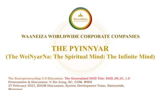 WAANEIZA WORLDWIDE CORPORATE COMPANIES
THE PYINNYAR
The Entrepreneurship 5.0 Education: The Generalized HOD Title: HOD_09_01_1.0
Presentation & Discussion: U Zin Aung, EC, COM, WWH
27 February 2023, ZOOM Discussion, System Development Team, Nationwide,
(The WeiNyarNa: The Spiritual Mind: The Infinite Mind)
 