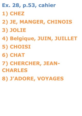 Ex. 28, p.53, cahier
1) CHEZ
2) JE, MANGER, CHINOIS
3) JOLIE
4) Belgique, JUIN, JUILLET
5) CHOISI
6) CHAT
7) CHERCHER, JEAN-
CHARLES
8) J’ADORE, VOYAGES
 