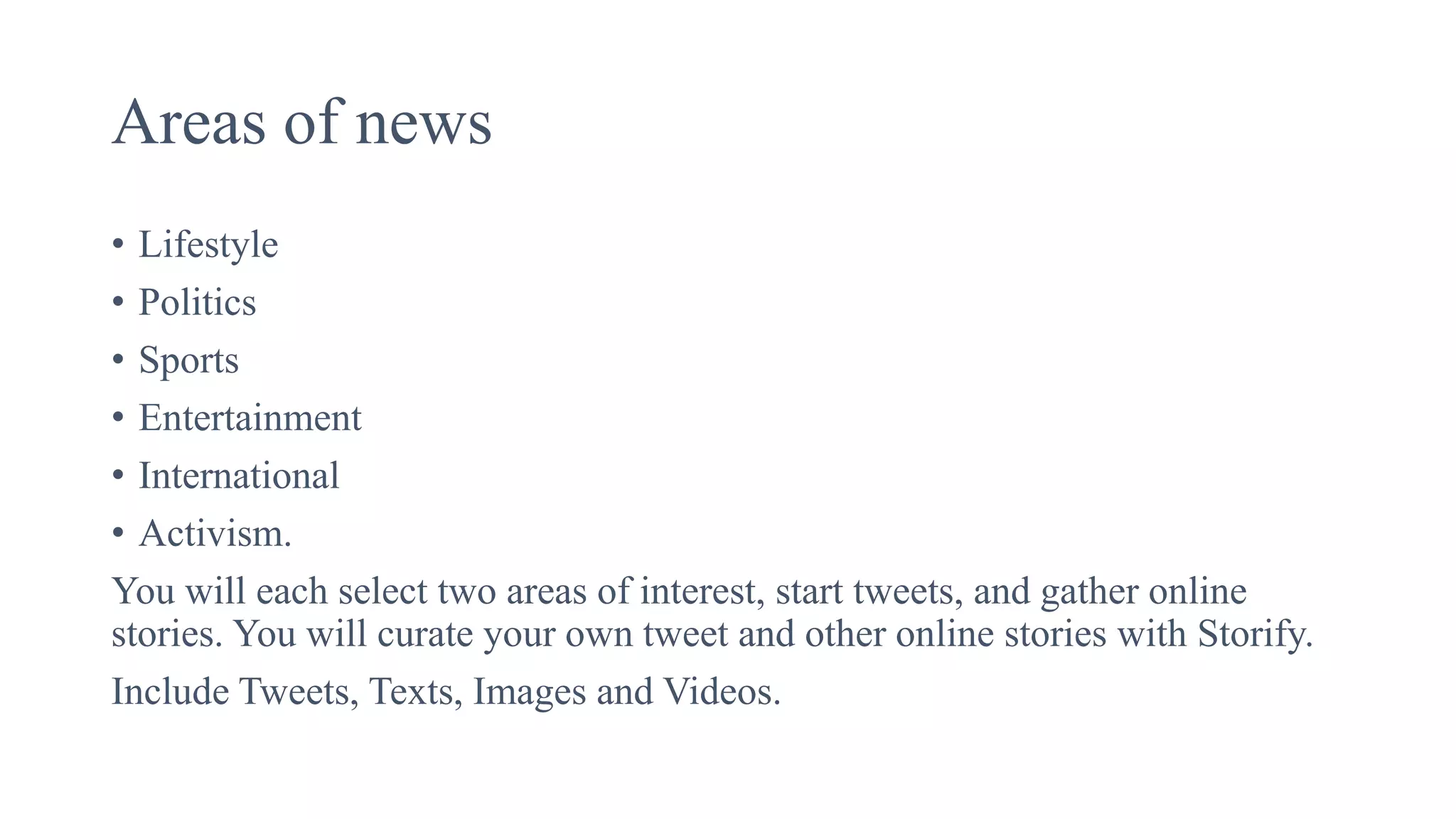 Areas of news
• Lifestyle
• Politics
• Sports
• Entertainment
• International
• Activism.
You will each select two areas of interest, start tweets, and gather online
stories. You will curate your own tweet and other online stories with Storify.
Include Tweets, Texts, Images and Videos.
 