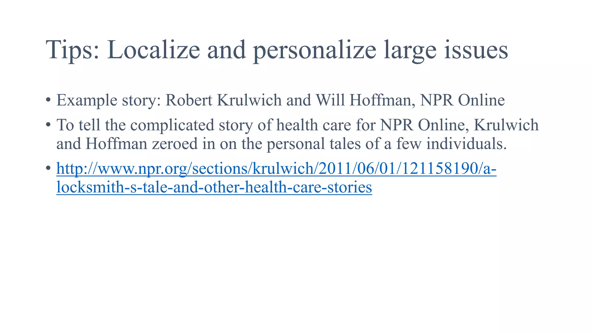Tips: Localize and personalize large issues
• Example story: Robert Krulwich and Will Hoffman, NPR Online
• To tell the complicated story of health care for NPR Online, Krulwich
and Hoffman zeroed in on the personal tales of a few individuals.
• http://www.npr.org/sections/krulwich/2011/06/01/121158190/a-
locksmith-s-tale-and-other-health-care-stories
 