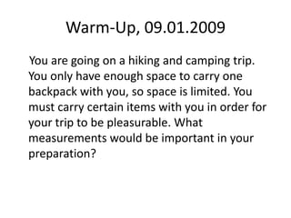 Warm-Up, 09.01.2009     You are going on a hiking and camping trip. You only have enough space to carry one backpack with you, so space is limited. You must carry certain items with you in order for your trip to be pleasurable. What measurements would be important in your preparation? 