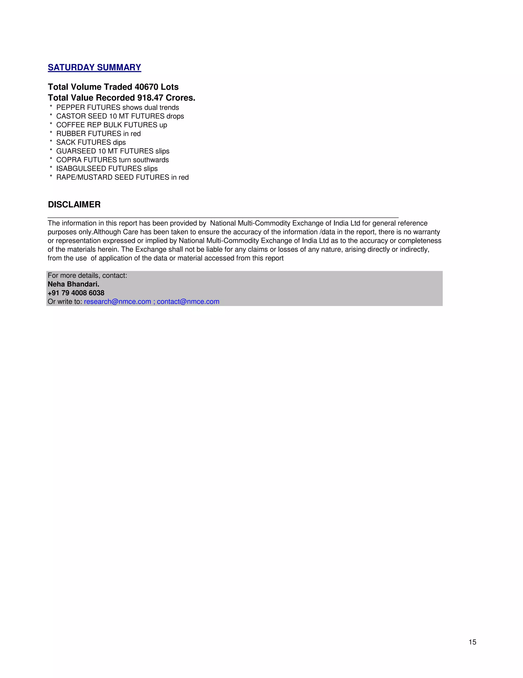SATURDAY SUMMARY

Total Volume Traded 40670 Lots
Total Value Recorded 918.47 Crores.
*   PEPPER FUTURES shows dual trends
*   CASTOR SEED 10 MT FUTURES drops
*   COFFEE REP BULK FUTURES up
*   RUBBER FUTURES in red
*   SACK FUTURES dips
*   GUARSEED 10 MT FUTURES slips
*   COPRA FUTURES turn southwards
*   ISABGULSEED FUTURES slips
*   RAPE/MUSTARD SEED FUTURES in red


DISCLAIMER
__________________________________________________________________________________________
The information in this report has been provided by National Multi-Commodity Exchange of India Ltd for general reference
purposes only.Although Care has been taken to ensure the accuracy of the information /data in the report, there is no warranty
or representation expressed or implied by National Multi-Commodity Exchange of India Ltd as to the accuracy or completeness
of the materials herein. The Exchange shall not be liable for any claims or losses of any nature, arising directly or indirectly,
from the use of application of the data or material accessed from this report

For more details, contact:
Neha Bhandari.
+91 79 4008 6038
Or write to: research@nmce.com ; contact@nmce.com




                                                                                                                                    15
 