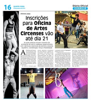 Fotos Divulgação

16

Diário Oficial
GUARUJÁ

quinta-feira

9 de janeiro de 2014

oficinas pagu

Inscrições
para Oficina
de Artes
Circenses vão
até dia 21
As aulas práticas incluem números de
acrobacias de solo e malabares desenvolvidos
com técnicas e exercícios de domínio corporal,
equilíbrio, coordenação, força e flexibilidade

A

Prefeitura de Guarujá em parceria com
o Governo Estadual,
por meio das Oficinas Culturais Pagu, promove a
Oficina de Artes Circenses. Os
interessados podem se inscrever
até o dia 21, na Secretaria Municipal de Cultura, localizada
na Avenida Presidente Vargas,
266, no Parque Estuário, das 14
às 18 horas.
O curso é voltado para

atores, ginastas, estudantes
de artes cênicas e demais interessados com idade acima
dos 13 anos. Ao todo, são
disponibilizadas 20 vagas. A
oficina prática contará com
números de acrobacias de solo
e malabares (bolinhas, aros e
claves), que serão desenvolvidos por meio de técnicas e
exercícios de domínio corporal,
equilíbrio, coordenação, força e
flexibilidade, atentando-se para

o estímulo criativo à linguagem
artística do circo.
A oficina será ministrada de
22 de janeiro a 3 de março, sempre às quartas-feiras, das 14 às
17 horas, na quadra da Escola
Napoleão Rodrigues Laureano
(Avenida Osvaldo Aranha, 365,
Jardim Maravilha), ao lado do
Anfiteatro Ferreira Sampaio.
As aulas serão coordenadas por Dyego Yamaguishi,
malabarista, acrobata e ator,

que criou, com Karen Vida, O
Les Dumbs, que estuda a arte
circense contemporânea, com
destaque às acrobacias em dupla. O Les Dumbs circula pela
região da Baixada Santista e em
outras localidades, em festivais,
mostras e projetos culturais,
apresentando o número Sorrow
e conquistou o primeiro lugar
no II Desafio Acrobatividade
na Corrente Cultural de Curitiba, em 2013.

 
