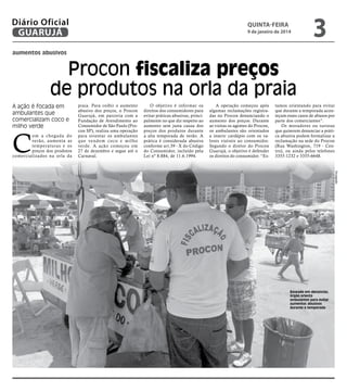 Diário Oficial
GUARUJÁ

quinta-feira

9 de janeiro de 2014

3

aumentos abusivos

Procon fiscaliza preços
de produtos na orla da praia
A ação é focada em
ambulantes que
comercializam coco e
milho verde

C

om a chegada do
verão, aumenta as
temperaturas e os
preços dos produtos
comercializados na orla da

praia. Para coibir o aumento
abusivo dos preços, o Procon
Guarujá, em parceria com a
Fundação de Atendimento ao
Consumidor de São Paulo (Procon SP), realiza uma operação
para orientar os ambulantes
q u e ve n d e m c o c o e m i l h o
verde. A ação começou em
27 de dezembro e segue até o
Carnaval.

O objetivo é informar os
direitos dos consumidores para
evitar práticas abusivas, principalmente no que diz respeito ao
aumento sem justa causa dos
preços dos produtos durante
a alta temporada de verão. A
prática é considerada abusiva
conforme art.39 - X do Código
do Consumidor, incluído pela
Lei nº 8.884, de 11.6.1994.

A operação começou após
algumas reclamações registradas no Procon denunciando o
aumento dos preços. Durante
as visitas os agentes do Procon,
os ambulantes são orientados
a inserir cardápio com os valores visíveis ao consumidor.
Segundo o diretor do Procon
Guarujá, o objetivo é defender
os direitos do consumidor. “Es-

tamos orientando para evitar
que durante a temporada aconteçam esses casos de abusos por
parte dos comerciantes”.
Os moradores ou turistas
que quiserem denunciar a prática abusiva podem formalizar a
reclamação na sede do Procon
(Rua Washington, 719 - Centro), ou ainda pelos telefones
3355-1232 e 3355-6648.

Divulgação

Baseado em denúncias,
órgão orienta
ambulantes para evitar
aumentos abusivos
durante a temporada

 