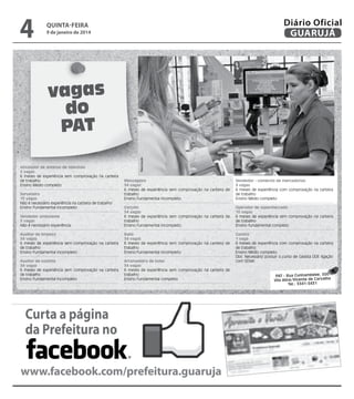 4

Diário Oficial
GUARUJÁ

quinta-feira

9 de janeiro de 2014

Instalador de antenas de televisão
5 vagas
6 meses de experiência sem comprovação na carteira
de trabalho
Ensino Médio completo

Reprodução

vagas
do
PAT
Mensageiro
34 vagas
6 meses de experiência sem comprovação na carteira de
trabalho
Ensino Fundamental incompleto

Vendedor - comércio de mercadorias
3 vagas
6 meses de experiência com comprovação na carteira
de trabalho
Ensino Médio completo

Vendedor ambulante
5 vagas
Não é necessário experiência

Garçom
34 vagas
6 meses de experiência sem comprovação na carteira de
trabalho
Ensino Fundamental incompleto

Operador de supermercado
10 vagas
6 meses de experiência sem comprovação na carteira
de trabalho
Ensino fundamental completo

Auxiliar de limpeza
34 vagas
6 meses de experiência sem comprovação na carteira
de trabalho
Ensino Fundamental incompleto

Babá
34 vagas
6 meses de experiência sem comprovação na carteira de
trabalho
Ensino Fundamental incompleto

Auxiliar de cozinha
34 vagas
6 meses de experiência sem comprovação na carteira
de trabalho
Ensino Fundamental incompleto

Arrumadeira de hotel
34 vagas
6 meses de experiência sem comprovação na carteira de
trabalho
Ensino Fundamental completo

Gasista
1 vaga
6 meses de experiência com comprovação na carteira
de trabalho
Ensino Médio completo
Obs: Necessário possuir o curso de Gasista DDE ligação
com SENAI

Sorveteiro
10 vagas
Não é necessário experiência na carteira de trabalho
Ensino Fundamental incompleto

Curta a página
da Prefeitura no
www.facebook.com/prefeitura.guaruja

PAT - Rua Cunhambebe, 500
Vila Alice/Vicente de Carvalho
Tel.: 3341-3431

 