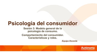 Psicología del consumidor
Sesión 3: Modelo general de la
psicología de consumo.
Comportamiento del consumidor.
Características y roles.
Equipo Docente
 