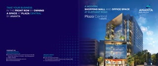 by
Plaza Central
TAKE YOUR BUSINESS
IN THE FRONT ROW BY OWNING
A SPACE AT PLAZA CENTRAL
BY ANANTA
A MODERN
SHOPPING MALL AND OFFICE SPACE
AT ELEPHANT ROAD
CONTACT US
CORPORATE OFFICE
Ananta Real Estate Ltd.
Gulshan Center Point, Level-13, House-(23-26),
Road-90, Gulshan-2, Dhaka- 1212, Bangladesh.
09610 002525
info@anantarealestate-bd.com
/anantarealestateltd
PROJECT OFFICE
PLAZA Central
136, Old Elephant Road
(Dr. Qoadrat-E-khuda), Dhanmondi, Dhaka-1205
www.theplazacentral.com
 