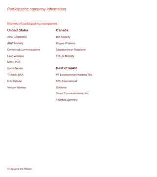 Participating company information


Names of participating companies

United States                  Canada
Alltel Corporation             Bell Mobility

AT&T Mobility                  Rogers Wireless

Centennial Communications      Saskatchewan Telephone

Leap Wireless                  TELUS Mobility

Metro PCS

Sprint/Nextel                  Rest of world
T-Mobile USA                   PT Excelcomindo Pratama Tbk.

U.S. Cellular                  KPN International

Verizon Wireless               Oi Movel

                               Smart Communications, Inc.

                               T-Mobile Germany




6 | Beyond the horizon
 