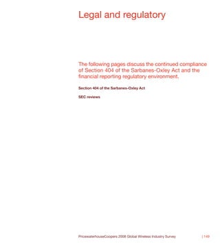 Legal and regulatory




The following pages discuss the continued compliance
of Section 404 of the Sarbanes-Oxley Act and the
financial reporting regulatory environment.

Section 404 of the Sarbanes-Oxley Act

SEC reviews




PricewaterhouseCoopers 2008 Global Wireless Industry Survey   | 149
 