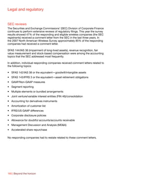 Legal and regulatory


SEC reviews
The Securities and Exchange Commissions’ (SEC) Division of Corporate Finance
continues to perform extensive reviews of regulatory filings. This year the survey
results showed 47% of the responding and eligible wireless companies (the SEC
registrants) received a comment letter from the SEC in the last three years. In
the 2007 North American Wireless Survey approximately 85% of the responding
companies had received a comment letter.

SFAS 144/IAS 36 (impairment of long-lived assets), revenue recognition, fair
value measurement and stock-based compensation were among the accounting
topics that the SEC addressed most frequently.

In addition, individual responding companies received comment letters related to
the following topics:

•	 SFAS 142/IAS 38 or the equivalent—goodwill/intangible assets
•	 SFAS 143/IFRS 3 or the equivalent—asset retirement obligations
•	 GAAP/Non-GAAP measures
•	 Segment reporting
•	 Multiple elements or bundled arrangements
•	 Joint venture/variable interest entities (FIN 46)/consolidation
•	 Accounting for derivatives instruments
•	 Amortization of customer list
•	 IFRS/US GAAP differences
•	 Corporate disclosure policies
•	 Allowance for doubtful accounts/accounts receivable
•	 Management Discussion and Analysis (MD&A)
•	 Accelerated share repurchase

No responding companies had to restate related to these comment letters.




160 | Beyond the horizon
 