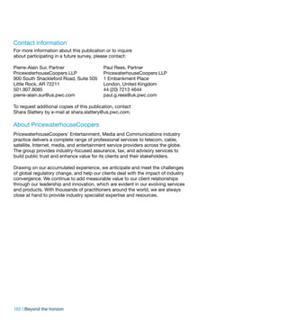 Contact information
For more information about this publication or to inquire
about participating in a future survey, please contact:

Pierre-Alain Sur, Partner                  Paul Rees, Partner
PricewaterhouseCoopers LLP                 PricewaterhouseCoopers LLP
900 South Shackleford Road, Suite 505      1 Embankment Place
Little Rock, AR 72211                      London, United Kingdom
501.907.8085                               44 (20) 7213 4644
pierre-alain.sur@us.pwc.com                paul.g.rees@uk.pwc.com

To request additional copies of this publication, contact
Shara Slattery by e-mail at shara.slattery@us.pwc.com.

About PricewaterhouseCoopers
PricewaterhouseCoopers’ Entertainment, Media and Communications industry
practice delivers a complete range of professional services to telecom, cable,
satellite, Internet, media, and entertainment service providers across the globe.
The group provides industry-focused assurance, tax, and advisory services to
build public trust and enhance value for its clients and their stakeholders.

Drawing on our accumulated experience, we anticipate and meet the challenges
of global regulatory change, and help our clients deal with the impact of industry
convergence. We continue to add measurable value to our client relationships
through our leadership and innovation, which are evident in our evolving services
and products. With thousands of practitioners around the world, we are always
close at hand to provide industry specialist expertise and resources.




162 | Beyond the horizon
 