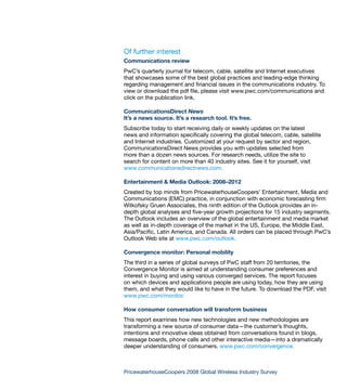Of further interest
Communications review
PwC’s quarterly journal for telecom, cable, satellite and Internet executives
that showcases some of the best global practices and leading-edge thinking
regarding management and financial issues in the communications industry. To
view or download the pdf file, please visit www.pwc.com/communications and
click on the publication link.

CommunicationsDirect News
It’s a news source. It’s a research tool. It’s free.
Subscribe today to start receiving daily or weekly updates on the latest
news and information specifically covering the global telecom, cable, satellite
and Internet industries. Customized at your request by sector and region,
CommunicationsDirect News provides you with updates selected from
more than a dozen news sources. For research needs, utilize the site to
search for content on more than 40 industry sites. See it for yourself, visit
www.communicationsdirectnews.com.

Entertainment & Media Outlook: 2008–2012
Created by top minds from PricewaterhouseCoopers’ Entertainment, Media and
Communications (EMC) practice, in conjunction with economic forecasting firm
Wilkofsky Gruen Associates, this ninth edition of the Outlook provides an in-
depth global analyses and five-year growth projections for 15 industry segments.
The Outlook includes an overview of the global entertainment and media market
as well as in-depth coverage of the market in the US, Europe, the Middle East,
Asia/Pacific, Latin America, and Canada. All orders can be placed through PwC’s
Outlook Web site at www.pwc.com/outlook.

Convergence monitor: Personal mobility
The third in a series of global surveys of PwC staff from 20 territories, the
Convergence Monitor is aimed at understanding consumer preferences and
interest in buying and using various converged services. The report focuses
on which devices and applications people are using today, how they are using
them, and what they would like to have in the future. To download the PDF, visit
www.pwc.com/monitor.

How consumer conversation will transform business
This report examines how new technologies and new methodologies are
transforming a new source of consumer data—the customer’s thoughts,
intentions and innovative ideas obtained from conversations found in blogs,
message boards, phone calls and other interactive media—into a dramatically
deeper understanding of consumers. www.pwc.com/convergence.



PricewaterhouseCoopers 2008 Global Wireless Industry Survey
 