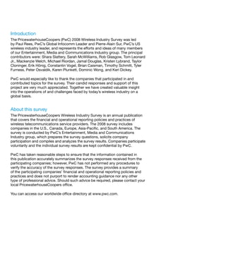 Introduction
The PricewaterhouseCoopers (PwC) 2008 Wireless Industry Survey was led
by Paul Rees, PwC’s Global Infocomm Leader and Pierre-Alain Sur, PwC’s US
wireless industry leader, and represents the efforts and ideas of many members
of our Entertainment, Media and Communications Industry group. The principal
contributors were: Shara Slattery, Sarah McWilliams, Rob Glasgow, Tom Leonard
Jr., Mackenzie Welch, Michael Riordan, Jamal Douglas, Kristen Lybrand, Taylor
Cloninger, Erik Hönig, Constantin Vogel, Brian Caisman, Timothy Schmitt, Tyler
Furness, Peter Osvaldik, Karen Plunkett, Dominic Wong, and Keri Dickey.

PwC would especially like to thank the companies that participated in and
contributed topics for the survey. Their candid responses and support of this
project are very much appreciated. Together we have created valuable insight
into the operations of and challenges faced by today’s wireless industry on a
global basis.


About this survey
The PricewaterhouseCoopers Wireless Industry Survey is an annual publication
that covers the financial and operational reporting policies and practices of
wireless telecommunications service providers. The 2008 survey includes
companies in the U.S., Canada, Europe, Asia-Pacific, and South America. The
survey is conducted by PwC’s Entertainment, Media and Communications
Industry group, which prepares the survey questions, solicits company
participation and compiles and analyzes the survey results. Companies participate
voluntarily and the individual survey results are kept confidential by PwC.

PwC has taken reasonable steps to ensure that the information contained in
this publication accurately summarizes the survey responses received from the
participating companies; however, PwC has not performed any procedures to
verify the accuracy of the survey responses. The survey provides a summary
of the participating companies’ financial and operational reporting policies and
practices and does not purport to render accounting guidance nor any other
type of professional advice. Should such advice be required, please contact your
local PricewaterhouseCoopers office.

You can access our worldwide office directory at www.pwc.com.
 