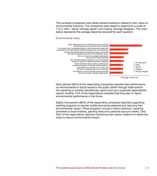 The surveyed companies were asked several questions related to their views on
environmental practices. The companies were asked to respond on a scale of
1 to 5, with 1 being “strongly agree” and 5 being “strongly disagree.” The chart
below represents the average response received for each question.

Environmental views

                Green efforts are more of a fad than they are an enduring
                        transformation for our company and our industry.                            3.7
  Our industry has a moral responsibility to help consumers change their
own behaviors (through editorial, effective programming and advertising).            2.1
          Investors and stakeholders will increasingly reward companies
               with above average performance on sustainability issues.              2.1
                              We can achieve cost savings implementing
                                           sound environmental practices.      1.6
                   We must demonstrate progress on our environmental
                     records to continue to attract and retain customers.      1.6
                                                                                           1.   Strongly agree
                          These initiatives make a positive contribution to
                      workplace/employee morale/recruitment/retention.        1.5          2.   Agree
                             These efforts are valuable to our brand, who                  3.   Neutral
                             we are as a company, and to our customers.       1.5          4.   Disagree
                       The adoption of environmentally friendly practices                  5.   Strongly disagree
                               can drive stronger corporate performance.      1.5


                                                                              Average response


Sixty percent (60%) of the responding companies reported their performance
on environmental or social issues to the public (either through triple-bottom
line reporting or another discretionary report such as a corporate responsibility
report). Another 13% of the respondents indicated that they plan to report
environmental performance in the future.

Eighty-nine percent (89%) of the responding companies reported supporting
existing programs to recycle mobile phones/accessories and reducing their
environmental impact. These programs include in-store collection, donating
proceeds to local charities, planting trees and customer account credits. Only
50% of the respondents reported monitoring their carbon footprint to determine
ways to reduce environmental impact.




PricewaterhouseCoopers 2008 Global Wireless Industry Survey                                                  | 21
 