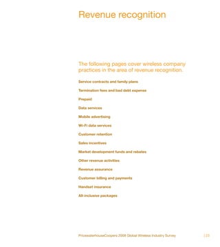 Revenue recognition




The following pages cover wireless company
practices in the area of revenue recognition.

Service contracts and family plans

Termination fees and bad debt expense

Prepaid

Data services

Mobile advertising

Wi-Fi data services

Customer retention

Sales incentives

Market development funds and rebates

Other revenue activities

Revenue assurance

Customer billing and payments

Handset insurance

All-inclusive packages




PricewaterhouseCoopers 2008 Global Wireless Industry Survey   | 23
 