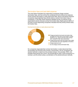 Termination fees and bad debt expense
The chart below illustrates how responding companies charge contract
termination fees, and how strictly the companies bill and enforce the collection
of the contract termination or early disconnect fees. None of the North American
companies responded that they strictly enforce contract termination fees; in
comparison, in the 2007 North American Wireless Survey, six percent of the
respondents strictly enforced contract termination fees. Eighty percent (80%) of
the rest of world responding companies indicated that they strictly enforce early
termination fees.

Contract termination or early disconnect fees

         11%

  11%
                                       Charge somewhat (most early termination fees
                                       are billed and most have to pay except in certain
                       56%             situations, e.g., close to the end of the contract
                                       term, waived for high-value subscribers)
   22%                                 Charge strictly (every early termination fee is billed
                                       and subscriber has to pay regardless of situation)
                                       Charge rarely/not at all
                                       Do not charge contract termination fees



Six companies responded that contract termination or early disconnect fees
are prorated over the life of the contract. Among them, the six companies use
several methods to determine the prorated amount. One prorates 100%, one
prorates three percent per month, two prorate $20 for each month remaining in a
contract, and the others utilize a combination of the aforementioned methods.




PricewaterhouseCoopers 2008 Global Wireless Industry Survey                              | 27
 