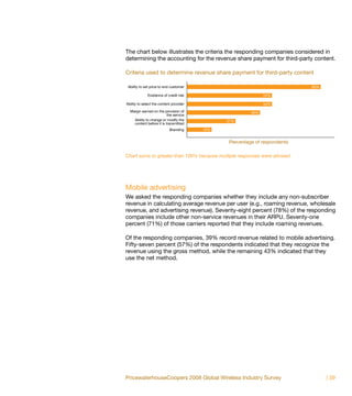 The chart below illustrates the criteria the responding companies considered in
determining the accounting for the revenue share payment for third-party content.

Criteria used to determine revenue share payment for third-party content

 Ability to set price to end customer                                      85%

              Existence of credit risk                        54%

Ability to select the content provider                        54%
  Margin earned on the provision of                     46%
                          the service
    Ability to change or modify the            31%
    content before it is transmitted
                            Branding     15%


                                               Percentage of respondents

Chart sums to greater than 100% because multiple responses were allowed.




Mobile advertising
We asked the responding companies whether they include any non-subscriber
revenue in calculating average revenue per user (e.g., roaming revenue, wholesale
revenue, and advertising revenue). Seventy-eight percent (78%) of the responding
companies include other non-service revenues in their ARPU. Seventy-one
percent (71%) of those carriers reported that they include roaming revenues.

Of the responding companies, 39% record revenue related to mobile advertising.
Fifty-seven percent (57%) of the respondents indicated that they recognize the
revenue using the gross method, while the remaining 43% indicated that they
use the net method.




PricewaterhouseCoopers 2008 Global Wireless Industry Survey                      | 39
 