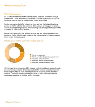 Revenue recognition


Wi-Fi data services
Wi-Fi hotspots and wireless broadband access cards are common in today’s
marketplace. Of the responding companies, 67% offer Wi-Fi hotspots in public
locations, such as airports, coffeehouses, hotels, and offices.

For the companies that offer hotspot services and pay the hotspot location a
portion of the fee billed to the customer, 88% account for fees paid to location
owners as an operating expense. The remaining 12% of respondents account for
such fees as a reduction of revenue.

For the companies that offer hotspot services and pay the hotspot location a
portion of the fee billed to each customer, the following chart shows the various
types of rate structures used.

Rate structures used for payments to hotspot locations


        14%
                    24%



 24%
                                       Flat rate per subscriber
                                       Flat rate per subscriber plus a variable amount
                     24%
                                       Included as part of the service
         14%                           Percentage of revenue per subscriber
                                       Percentage of revenue based on usage



Of the responding companies, 94% provide wireless broadband access through
personal computer cards. Of companies that offer wireless broadband access,
the average number of users for companies with revenues greater than $5.0
billion is 1.33 million, while the average number of users for companies with
revenues of less than $5.0 billion is 82.4 thousand.




40 | Beyond the horizon
 